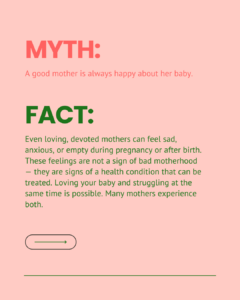 Myth and fact slide on the belief that a good mother is always happy about her baby. Explains that loving, devoted mothers can feel sad, anxious, or empty during or after pregnancy, and that these feelings are signs of a treatable health condition, not bad motherhood.