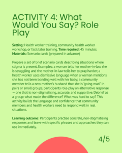 Activity 4: What Would You Say? Role Play. A 45-minute health worker or facilitator training activity using prepared scenario cards depicting stigmatising situations. Participants role-play non-stigmatising, accurate, and supportive alternative responses, then debrief as a group. Learning outcome: participants practise concrete non-stigmatising responses and leave with specific phrases they can use immediately.